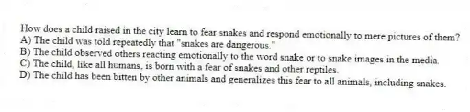 How does a child raised in the city learn to fear snakes and respond emotionally to mere pictures of them?
A) The child was told repeatedly that "snakes are dangerous."
B) The child observed others reacting emotionally to the word snake or to snake images in the media.
C) The child, like all humans, is born with a fear of snakes and other reptiles.
D) The child has been bitten by other animals and generalizes this fear to all animals, including snakes.
