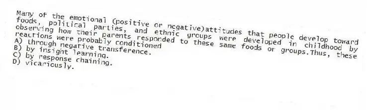 Many of the emotional (positive or negative)attitudes that people develop toward foods, political parties, and ethnic groups were developed in childhood by observing how their parents responded to these same foods or groups.Thus, these reactions were probably conditioned
A) through negative transference.
B) by insight learning.
C) by response chaining.
D) vicariously.