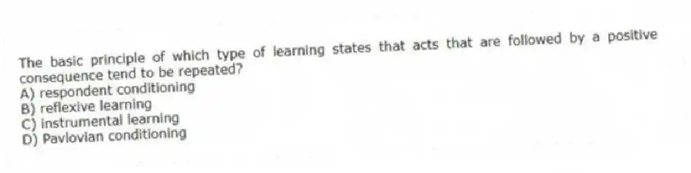 The basic principle of which type of learning states that acts that are followed by a positive consequence tend to be repeated?
A) respondent conditioning
B) reflexive learning
C) instrumental learning
D) Pavlovian conditioning