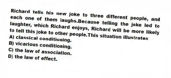 Richard tells his new joke to three different people, and each one of them laughs.Because telling the joke led to laughter, which Richard enjoys, Richard will be more likely to tell this joke to other people.This situation illustrates
A) classical conditioning.
B) vicarious conditioning.
C) the law of association.
D) the law of effect.