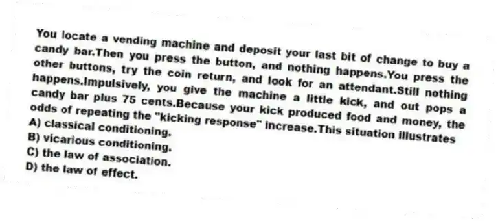 You locate a vending machine and deposit your last bit of change to buy a candy bar.Then you press the button, and nothing happens.You press the other buttons, try the coin return, and look for an attendant.Still nothing happens.Impulsively, you give the machine a little kick, and out pops a candy bar plus 75 cents.Because your kick produced food and money, the odds of repeating the "kicking response" increase.This situation illustrates
A) classical conditioning.
B) vicarious conditioning.
C) the law of association.
D) the law of effect.