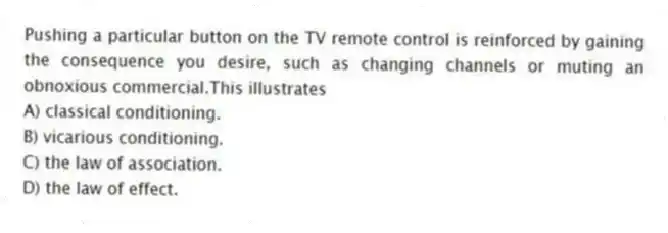Pushing a particular button on the TV remote control is reinforced by gaining the consequence you desire, such as changing channels or muting an obnoxious commercial.This illustrates
A) classical conditioning.
B) vicarious conditioning.
C) the law of association.
D) the law of effect.