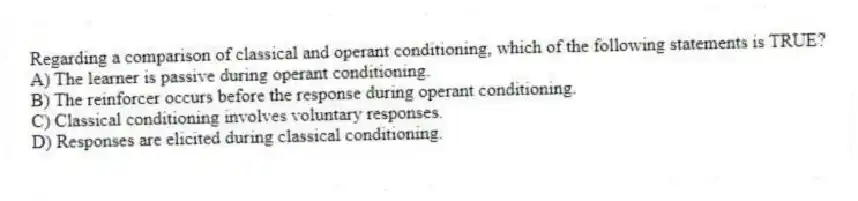 Regarding a comparison of classical and operant conditioning, which of the following statements is TRUE?
A) The learner is passive during operant conditioning.
B) The reinforcer occurs before the response during operant conditioning.
C) Classical conditioning involves voluntary responses.
D) Responses are elicited during classical conditioning.