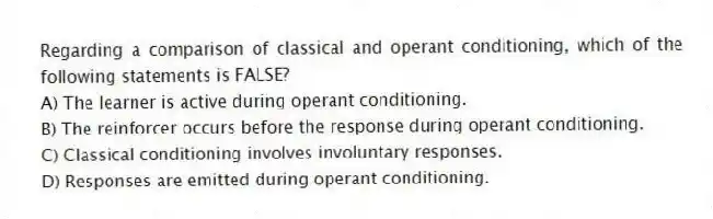 Regarding a comparison of classical and operant conditioning, which of the following statements is FALSE?
A) The learner is active during operant conditioning.
B) The reinforcer occurs before the response during operant conditioning.
C) Classical conditioning involves involuntary responses.
D) Responses are emitted during operant conditioning.