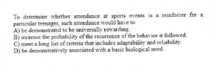 To determine whether attendance at sports events is a reinforcer for a particular teenager, such attendance would have to
A) be demonstrated to be universally rewarding.
B) increase the probability of the recurrence of the behavior it followed.
C) meet a long list of criteria that includes adaptability and reliability.
D) be demonstratively associated with a basic biological need.