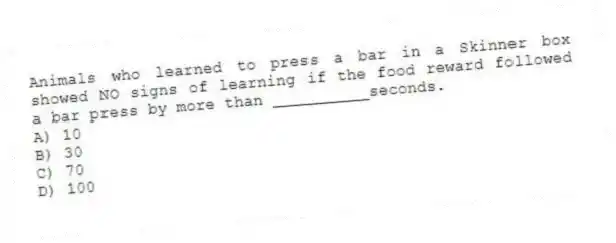 Animals who learned to press a bar in a Skinner box showed NO signs of learning if the food reward followed a bar press by more than __________seconds.
A) 10
B) 30
C) 70
D) 100