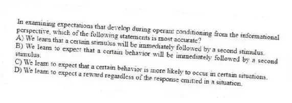 In examining expectations that develop during operant conditioning from the informational perspective, which of the following statements is most accurate?
A) We learn that a certain stimulus will be immediately followed by a second stimulus.
B) We learn to expect that a certain behavior will be immediately followed by a second stimulus.
C) We learn to expect that a certain behavior is more likely to occur in certain situations.
D) We learn to expect a reward regardless of the response emitted in a situation.