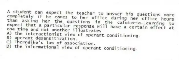 A student can expect the teacher to answer his questions more completely if he comes to her office during her office hours than asking her the questions in the cafeteria.Learning to expect that a particular response will have a certain effect at one time and not another illustrates
A) the interactionist view of operant conditioning.
B) operant desensitization.
C) Thorndike's law of association.
D) the informational view of operant conditioning.