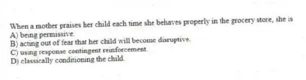 When a mother praises her child each time she behaves properly in the grocery store, she is
A) being permissive.
B) acting out of fear that her child will become disruptive.
C) using response contingent reinforcement.
D) classically conditioning the child.