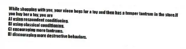 While shopping with you, your niece begs for a toy and then has a temper tantrum in the store.If you buy her a toy, you are
A) using respondent conditioning.
B) using classical conditioning.
C) encouraging more tantrums.
D) discouraging more destructive behaviors.