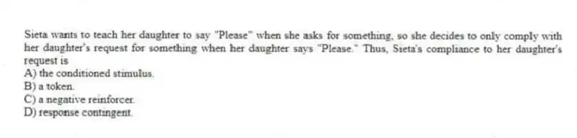 Sieta wants to teach her daughter to say "Please" when she asks for something, so she decides to only comply with her daughter's request for something when her daughter says "Please." Thus, Sieta's compliance to her daughter's request is
A) the conditioned stimulus.
B) a token.
C) a negative reinforcer.
D) response contingent.