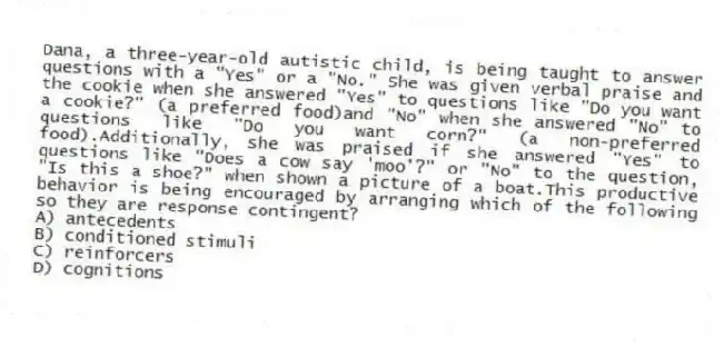 Dana, a three-year-old autistic child, is being taught to answer questions with a "Yes" or a "No." She was given verbal praise and the cookie when she answered "Yes" to questions like "Do you want a cookie?" (a preferred food)and "No" when she answered "No" to questions like "Do you want corn?" (a non-preferred food).Additionally, she was praised if she answered "Yes" to questions like "Does a cow say 'moo'?" or "No" to the question, "Is this a shoe?" when shown a picture of a boat.This productive behavior is being encouraged by arranging which of the following so they are response contingent?
A) antecedents
B) conditioned stimuli
C) reinforcers
D) cognitions