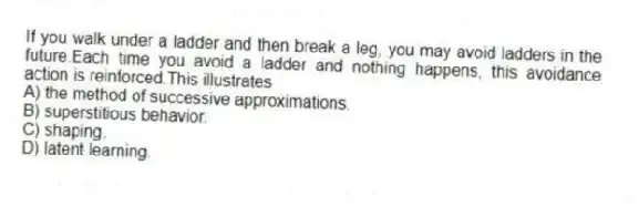 If you walk under a ladder and then break a leg, you may avoid ladders in the future.Each time you avoid a ladder and nothing happens, this avoidance action is reinforced.This illustrates
A) the method of successive approximations.
B) superstitious behavior.
C) shaping.
D) latent learning.