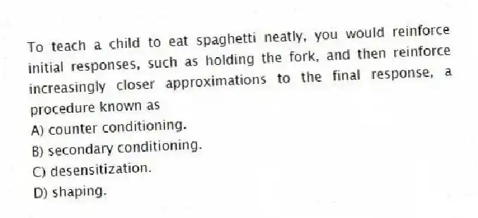 To teach a child to eat spaghetti neatly, you would reinforce initial responses, such as holding the fork, and then reinforce increasingly closer approximations to the final response, a procedure known as
A) counter conditioning.
B) secondary conditioning.
C) desensitization.
D) shaping.