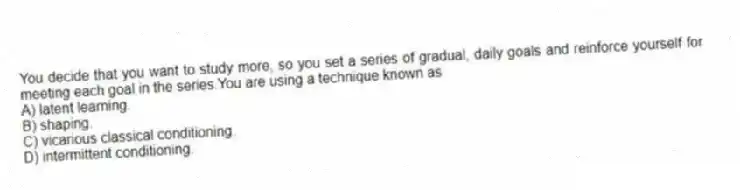 You decide that you want to study more, so you set a series of gradual, daily goals and reinforce yourself for meeting each goal in the series.You are using a technique known as
A) latent learning.
B) shaping.
C) vicarious classical conditioning.
D) intermittent conditioning.