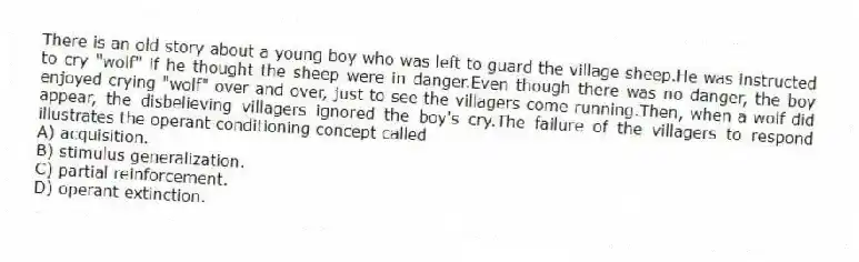 There is an old story about a young boy who was left to guard the village sheep.He was instructed to cry "wolf" if he thought the sheep were in danger.Even though there was no danger, the boy enjoyed crying "wolf" over and over, just to see the villagers come running.Then, when a wolf did appear, the disbelieving villagers ignored the boy's cry.The failure of the villagers to respond illustrates the operant conditioning concept called
A) acquisition.
B) stimulus generalization.
C) partial reinforcement.
D) operant extinction.