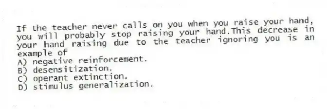 If the teacher never calls on you when you raise your hand, you will probably stop raising your hand.This decrease in your hand raising due to the teacher ignoring you is an example of
A) negative reinforcement.
B) desensitization.
C) operant extinction.
D) stimulus generalization.