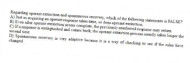 Regarding operant extinction and spontaneous recovery, which of the following statements is FALSE?
A) Just as acquiring an operant response takes time, so does operant extinction.
B) Even after operant extinction seems complete, the previously reinforced response may return.
C) If a response is extinguished and comes back, the operant extinction process usually takes longer the second time.
D) Spontaneous recovery is very adaptive because it is a way of checking to see if the rules have changed.