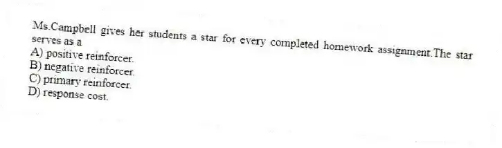 Ms.Campbell gives her students a star for every completed homework assignment.The star serves as a
A) positive reinforcer.
B) negative reinforcer.
C) primary reinforcer.
D) response cost.