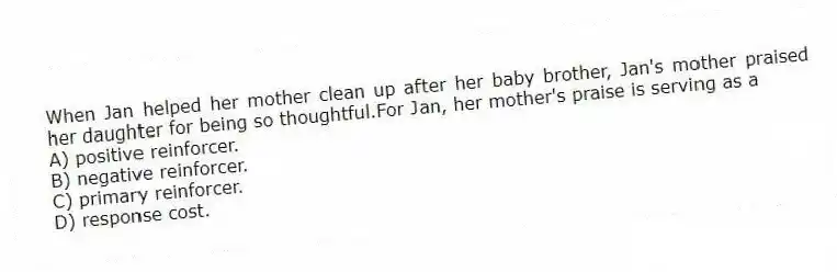 When Jan helped her mother clean up after her baby brother, Jan's mother praised her daughter for being so thoughtful.For Jan, her mother's praise is serving as a
A) positive reinforcer.
B) negative reinforcer.
C) primary reinforcer.
D) response cost.
