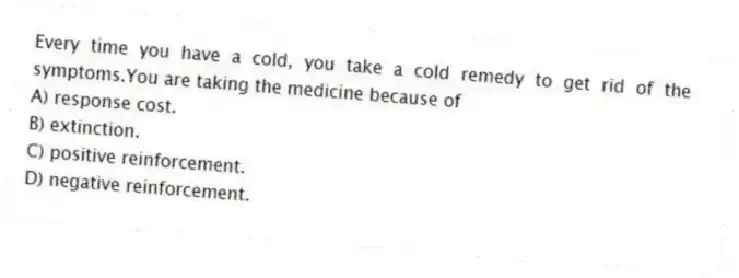 Every time you have a cold, you take a cold remedy to get rid of the symptoms.You are taking the medicine because of
A) response cost.
B) extinction.
C) positive reinforcement.
D) negative reinforcement.