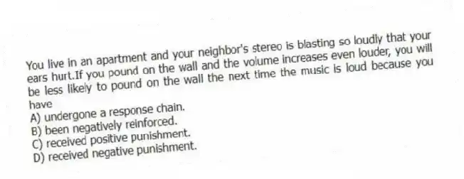 You live in an apartment and your neighbor's stereo is blasting so loudly that your ears hurt.If you pound on the wall and the volume increases even louder, you will be less likely to pound on the wall the next time the music is loud because you have
A) undergone a response chain.
B) been negatively reinforced.
C) received positive punishment.
D) received negative punishment.