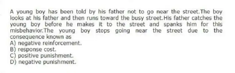 A young boy has been told by his father not to go near the street.The boy looks at his father and then runs toward the busy street.His father catches the young boy before he makes it to the street and spanks him for this misbehavior.The young boy stops going near the street due to the consequence known as
A) negative reinforcement.
B) response cost.
C) positive punishment.
D) negative punishment.