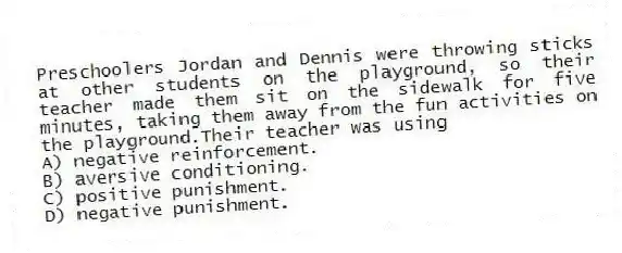 Preschoolers Jordan and Dennis were throwing sticks at other students on the playground, so their teacher made them sit on the sidewalk for five minutes, taking them away from the fun activities on the playground.Their teacher was using
A) negative reinforcement.
B) aversive conditioning.
C) positive punishment.
D) negative punishment.
