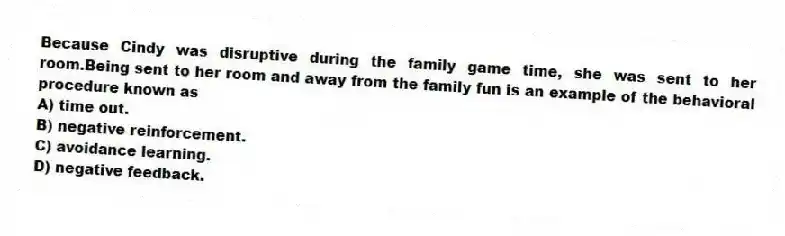 Because Cindy was disruptive during the family game time, she was sent to her room.Being sent to her room and away from the family fun is an example of the behavioral procedure known as
A) time out.
B) negative reinforcement.
C) avoidance learning.
D) negative feedback.