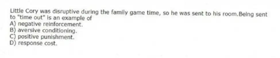 Little Cory was disruptive during the family game time, so he was sent to his room.Being sent to "time out" is an example of
A) negative reinforcement.
B) aversive conditioning.
C) positive punishment.
D) response cost.