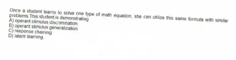 Once a student learns to solve one type of math equation, she can utilize this same formula with similar problems.This student is demonstrating
A) operant stimulus discrimination.
B) operant stimulus generalization.
C) response chaining.
D) latent learning.