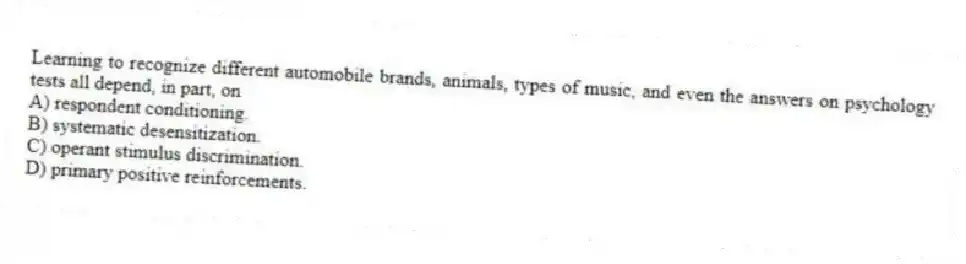 Learning to recognize different automobile brands, animals, types of music, and even the answers on psychology tests all depend, in part, on
A) respondent conditioning.
B) systematic desensitization.
C) operant stimulus discrimination.
D) primary positive reinforcements.