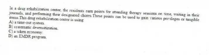 In a drug rehabilitation center, the residents earn points for attending therapy sessions on time, writing in their journals, and performing their designated chores.These points can be used to gain various privileges or tangible items.This drug rehabilitation center is using
A) a time-out system.
B) systematic desensitization.
C) a token economy.
D) an EMDR program.