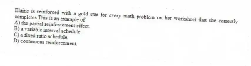 Elaine is reinforced with a gold star for every math problem on her worksheet that she correctly completes.This is an example of
A) the partial reinforcement effect.
B) a variable interval schedule.
C) a fixed ratio schedule.
D) continuous reinforcement.