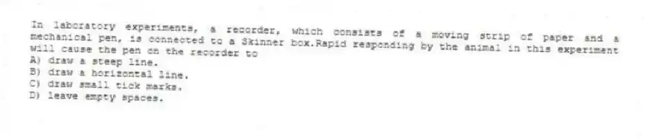 In laboratory experiments, a recorder, which consists of a moving strip of paper and a mechanical pen, is connected to a Skinner box.Rapid responding by the animal in this experiment will cause the pen on the recorder to
A) draw a steep line.
B) draw a horizontal line.
C) draw small tick marks.
D) leave empty spaces.