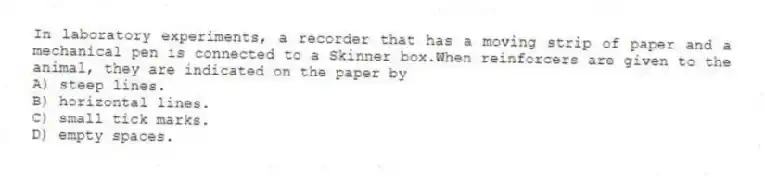 In laboratory experiments, a recorder that has a moving strip of paper and a mechanical pen is connected to a Skinner box.When reinforcers are given to the animal, they are indicated on the paper by
A) steep lines.
B) horizontal lines.
C) small tick marks.
D) empty spaces.
