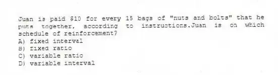 Juan is paid $10 for every 15 bags of "nuts and bolts" that he puts together, according to instructions.Juan is on which schedule of reinforcement?
A) fixed interval
B) fixed ratio
C) variable ratio
D) variable interval