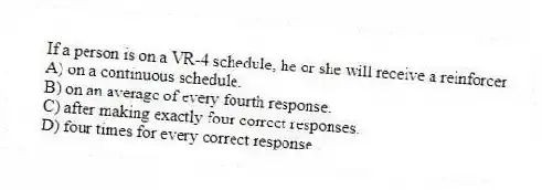 If a person is on a VR-4 schedule, he or she will receive a reinforcer
A) on a continuous schedule.
B) on an average of every fourth response.
C) after making exactly four correct responses.
D) four times for every correct response.
