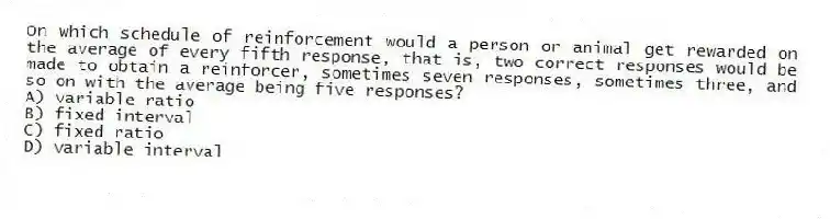 On which schedule of reinforcement would a person or animal get rewarded on the average of every fifth response, that is, two correct responses would be made to obtain a reinforcer, sometimes seven responses, sometimes three, and so on with the average being five responses?
A) variable ratio
B) fixed interval
C) fixed ratio
D) variable interval