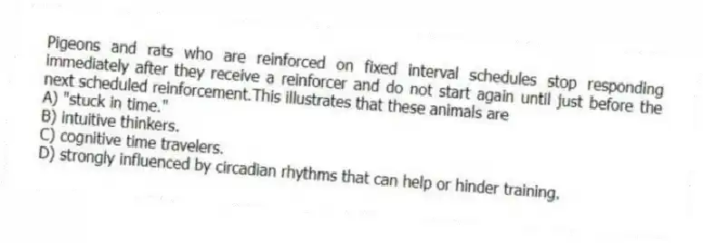 Pigeons and rats who are reinforced on fixed interval schedules stop responding immediately after they receive a reinforcer and do not start again until just before the next scheduled reinforcement.This illustrates that these animals are
A) "stuck in time."
B) intuitive thinkers.
C) cognitive time travelers.
D) strongly influenced by circadian rhythms that can help or hinder training.