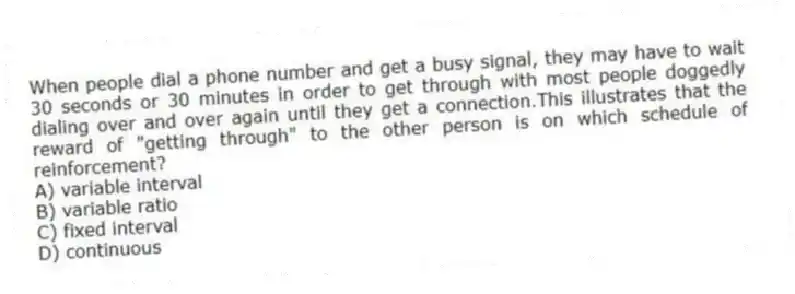 When people dial a phone number and get a busy signal, they may have to wait 30 seconds or 30 minutes in order to get through with most people doggedly dialing over and over again until they get a connection.This illustrates that the reward of "getting through" to the other person is on which schedule of reinforcement?
A) variable interval
B) variable ratio
C) fixed interval
D) continuous
