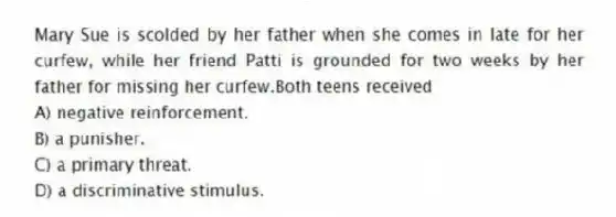 Mary Sue is scolded by her father when she comes in late for her curfew, while her friend Patti is grounded for two weeks by her father for missing her curfew.Both teens received
A) negative reinforcement.
B) a punisher.
C) a primary threat.
D) a discriminative stimulus.