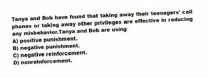 Tanya and Bob have found that taking away their teenagers' cell phones or taking away other privileges are effective in reducing any misbehavior.Tanya and Bob are using
A) positive punishment.
B) negative punishment.
C) negative reinforcement.
D) nonreinforcement.