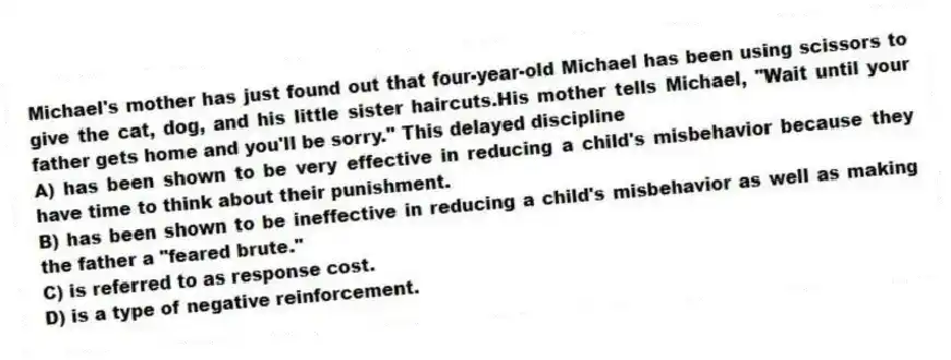 Michael's mother has just found out that four-year-old Michael has been using scissors to give the cat, dog, and his little sister haircuts.His mother tells Michael, "Wait until your father gets home and you'll be sorry." This delayed discipline
A) has been shown to be very effective in reducing a child's misbehavior because they have time to think about their punishment.
B) has been shown to be ineffective in reducing a child's misbehavior as well as making the father a "feared brute."
C) is referred to as response cost.
D) is a type of negative reinforcement.