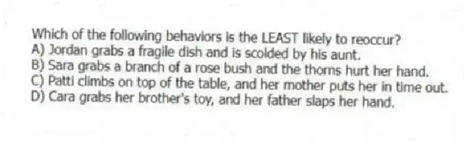 Which of the following behaviors is the LEAST likely to reoccur?
A) Jordan grabs a fragile dish and is scolded by his aunt.
B) Sara grabs a branch of a rose bush and the thorns hurt her hand.
C) Patti climbs on top of the table, and her mother puts her in time out.
D) Cara grabs her brother's toy, and her father slaps her hand.