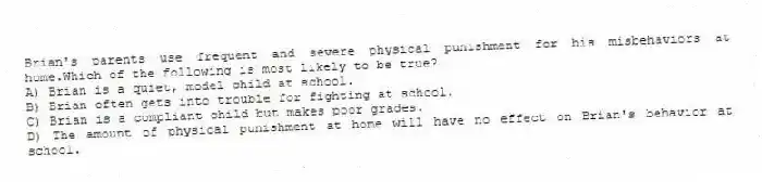 Brian's parents use frequent and severe physical punishment for his misbehaviors at home.Which of the following is most likely to be true?
A) Brian is a quiet, model child at school.
B) Brian often gets into trouble for fighting at school.
C) Brian is a compliant child but makes poor grades.
D) The amount of physical punishment at home will have no effect on Brian's behavior at school.