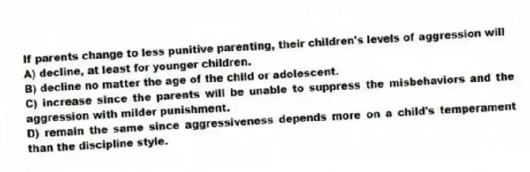 If parents change to less punitive parenting, their children's levels of aggression will
A) decline, at least for younger children.
B) decline no matter the age of the child or adolescent.
C) increase since the parents will be unable to suppress the misbehaviors and the aggression with milder punishment.
D) remain the same since aggressiveness depends more on a child's temperament than the discipline style.