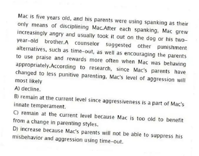 Mac is five years old, and his parents were using spanking as their only means of disciplining Mac.After each spanking, Mac grew increasingly angry and usually took it out on the dog or his two-year-old brother.A counselor suggested other punishment alternatives, such as time-out, as well as encouraging the parents to use praise and rewards more often when Mac was behaving appropriately.According to research, since Mac's parents have changed to less punitive parenting, Mac's level of aggression will most likely
A) decline.
B) remain at the current level since aggressiveness is a part of Mac's innate temperament.
C) remain at the current level because Mac is too old to benefit from a change in parenting styles.
D) increase because Mac's parents will not be able to suppress his misbehavior and aggression using time-out.