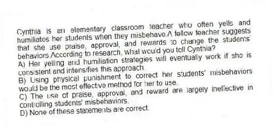 Cynthia is an elementary classroom teacher who often yells and humiliates her students when they misbehave.A fellow teacher suggests that she use praise, approval, and rewards to change the students' behaviors.According to research, what would you tell Cynthia?
A) Her yelling and humiliation strategies will eventually work if she is consistent and intensifies this approach.
B) Using physical punishment to correct her students' misbehaviors would be the most effective method for her to use.
C) The use of praise, approval, and reward are largely ineffective in controlling students' misbehaviors.
D) None of these statements are correct.