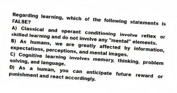 Regarding learning, which of the following statements is FALSE?
A) Classical and operant conditioning involve reflex or skilled learning and do not involve any "mental" elements.
B) As humans, we are greatly affected by information, expectations, perceptions, and mental images.
C) Cognitive learning involves memory, thinking, problem solving, and language.
D) As a human, you can anticipate future reward or punishment and react accordingly.